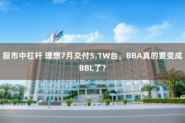 股市中杠杆 理想7月交付5.1W台，BBA真的要变成BBL了？