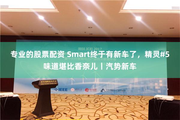 专业的股票配资 Smart终于有新车了，精灵#5味道堪比香奈儿丨汽势新车