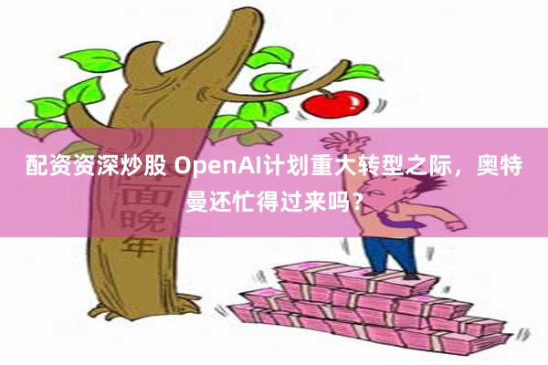 配资资深炒股 OpenAI计划重大转型之际，奥特曼还忙得过来吗？