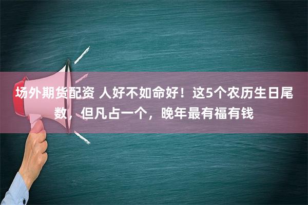 场外期货配资 人好不如命好！这5个农历生日尾数，但凡占一个，晚年最有福有钱