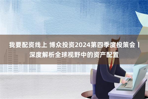 我要配资线上 博众投资2024第四季度投策会丨深度解析全球视野中的资产配置