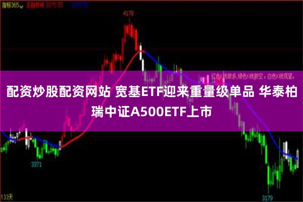 配资炒股配资网站 宽基ETF迎来重量级单品 华泰柏瑞中证A500ETF上市