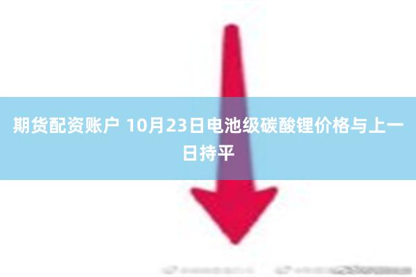 期货配资账户 10月23日电池级碳酸锂价格与上一日持平