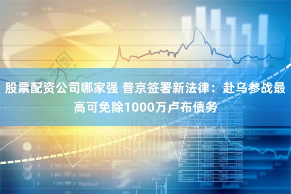 股票配资公司哪家强 普京签署新法律：赴乌参战最高可免除1000万卢布债务