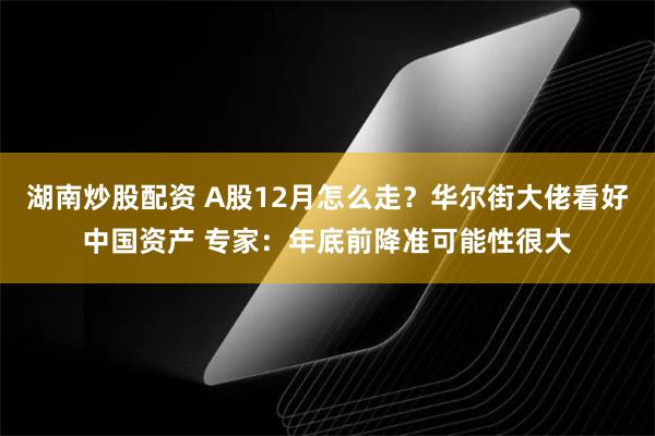 湖南炒股配资 A股12月怎么走？华尔街大佬看好中国资产 专家：年底前降准可能性很大