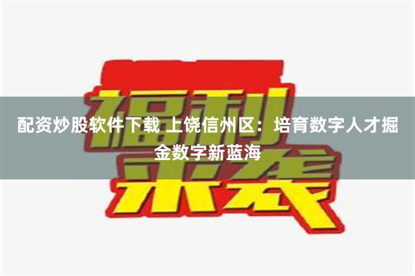 配资炒股软件下载 上饶信州区：培育数字人才掘金数字新蓝海