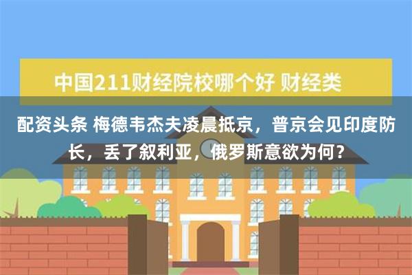 配资头条 梅德韦杰夫凌晨抵京，普京会见印度防长，丢了叙利亚，俄罗斯意欲为何？