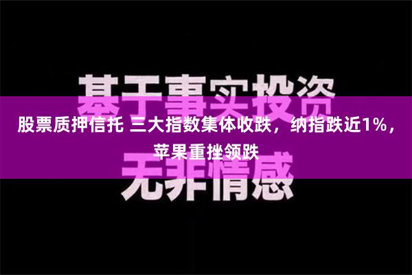 股票质押信托 三大指数集体收跌，纳指跌近1%，苹果重挫领跌