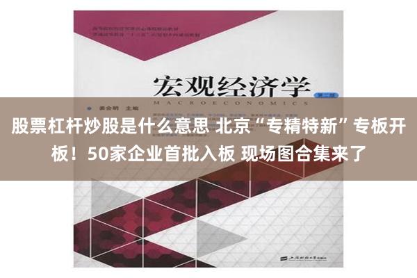 股票杠杆炒股是什么意思 北京“专精特新”专板开板！50家企业首批入板 现场图合集来了