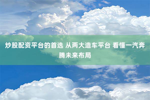 炒股配资平台的首选 从两大造车平台 看懂一汽奔腾未来布局