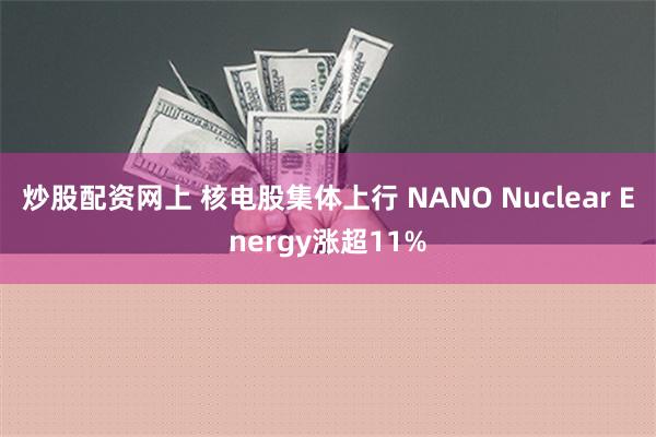 炒股配资网上 核电股集体上行 NANO Nuclear Energy涨超11%